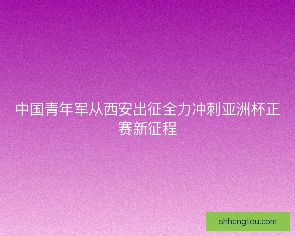 中国青年军从西安出征全力冲刺亚洲杯正赛新征程