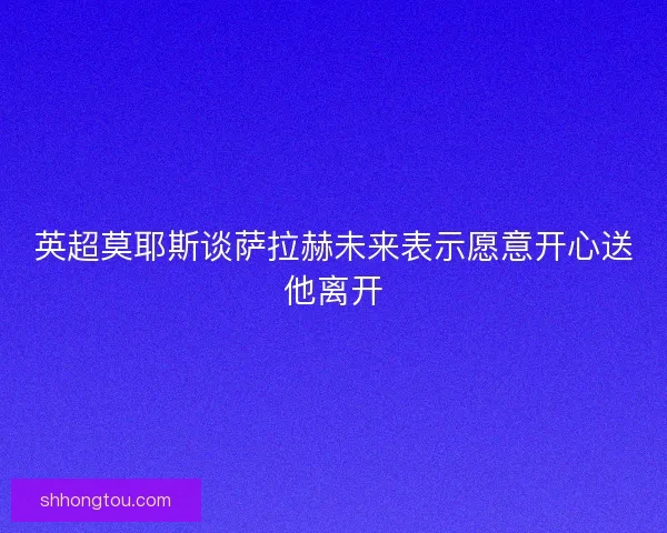 英超莫耶斯谈萨拉赫未来表示愿意开心送他离开