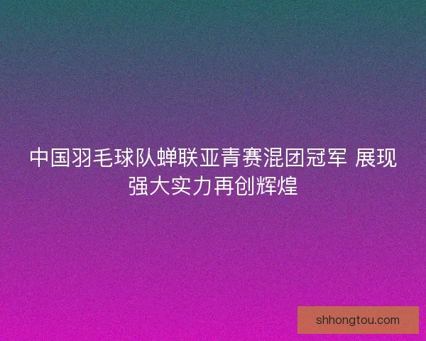 中国羽毛球队蝉联亚青赛混团冠军 展现强大实力再创辉煌
