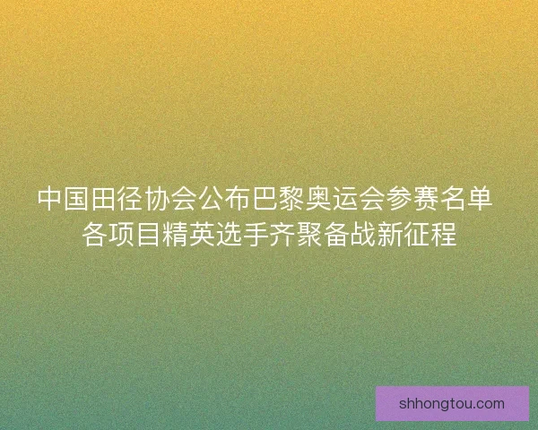 中国田径协会公布巴黎奥运会参赛名单 各项目精英选手齐聚备战新征程