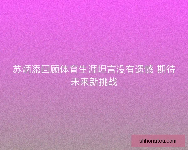 苏炳添回顾体育生涯坦言没有遗憾 期待未来新挑战 苏炳添回顾体育生涯坦言没有遗憾 期待未来新挑战