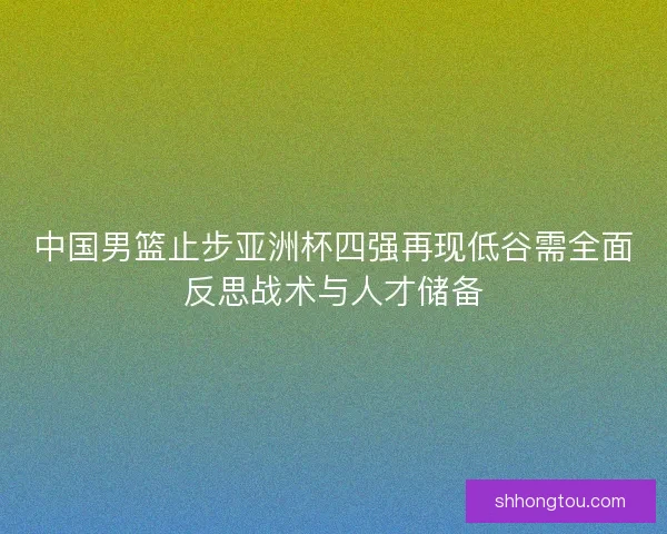 中国男篮止步亚洲杯四强再现低谷需全面反思战术与人才储备 中国男篮止步亚洲杯四强再现低谷需全面反思战术与人才储备