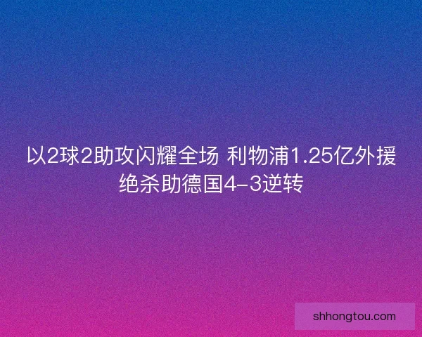 以2球2助攻闪耀全场 利物浦1.25亿外援绝杀助德国4-3逆转