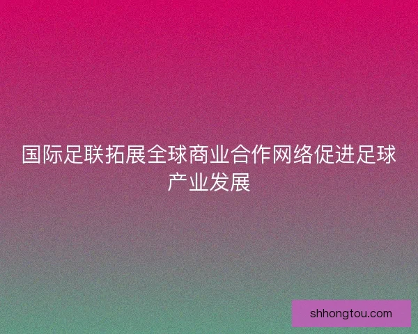 国际足联拓展全球商业合作网络促进足球产业发展