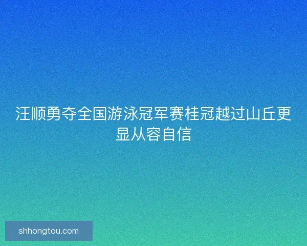 汪顺勇夺全国游泳冠军赛桂冠越过山丘更显从容自信