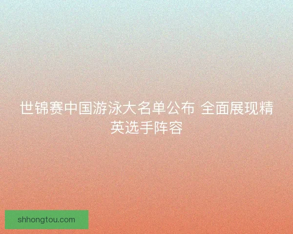 世锦赛中国游泳大名单公布 全面展现精英选手阵容