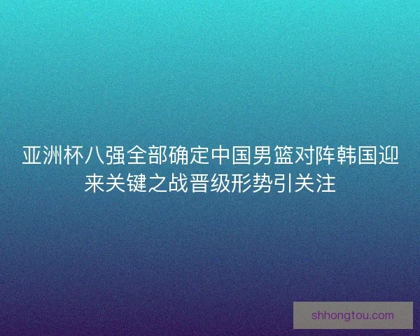 亚洲杯八强全部确定中国男篮对阵韩国迎来关键之战晋级形势引关注