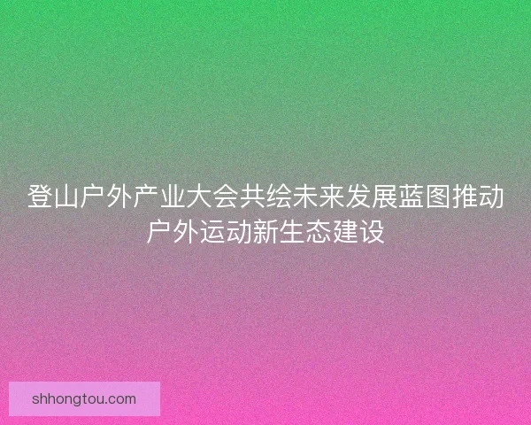 登山户外产业大会共绘未来发展蓝图推动户外运动新生态建设