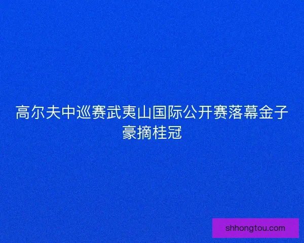 高尔夫中巡赛武夷山国际公开赛落幕金子豪摘桂冠