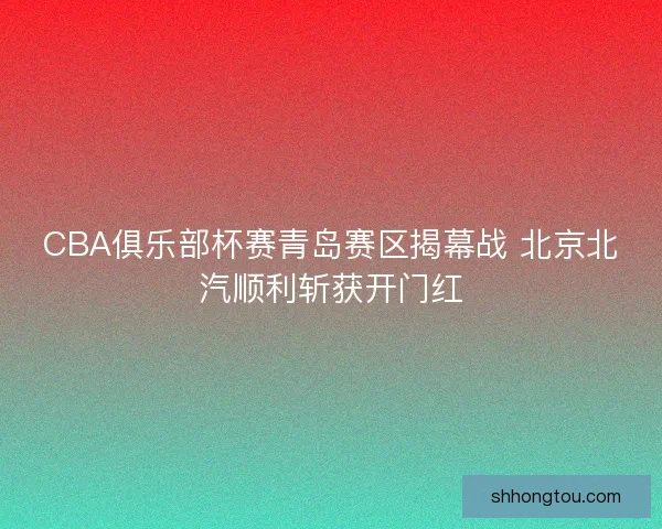 CBA俱乐部杯赛青岛赛区揭幕战 北京北汽顺利斩获开门红