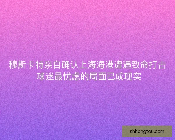穆斯卡特亲自确认上海海港遭遇致命打击 球迷最忧虑的局面已成现实