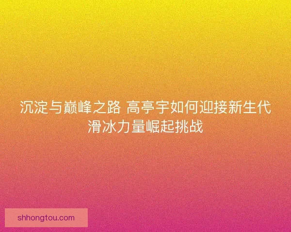 沉淀与巅峰之路 高亭宇如何迎接新生代滑冰力量崛起挑战