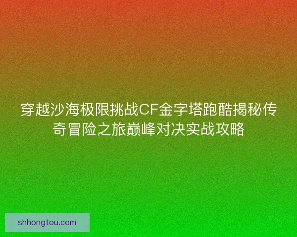 穿越沙海极限挑战CF金字塔跑酷揭秘传奇冒险之旅巅峰对决实战攻略