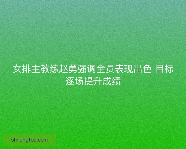 女排主教练赵勇强调全员表现出色 目标逐场提升成绩