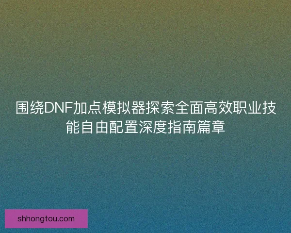 围绕DNF加点模拟器探索全面高效职业技能自由配置深度指南篇章