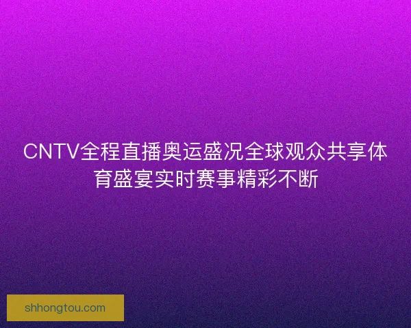 CNTV全程直播奥运盛况全球观众共享体育盛宴实时赛事精彩不断
