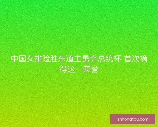 中国女排险胜东道主勇夺总统杯 首次摘得这一荣誉