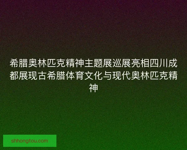 希腊奥林匹克精神主题展巡展亮相四川成都展现古希腊体育文化与现代奥林匹克精神
