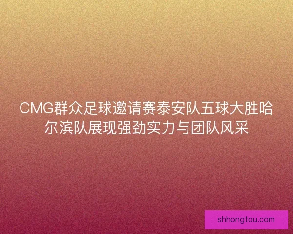 CMG群众足球邀请赛泰安队五球大胜哈尔滨队展现强劲实力与团队风采