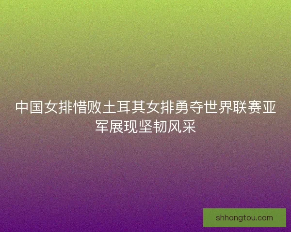 中国女排惜败土耳其女排勇夺世界联赛亚军展现坚韧风采 中国女排惜败土耳其女排勇夺世界联赛亚军展现坚韧风采